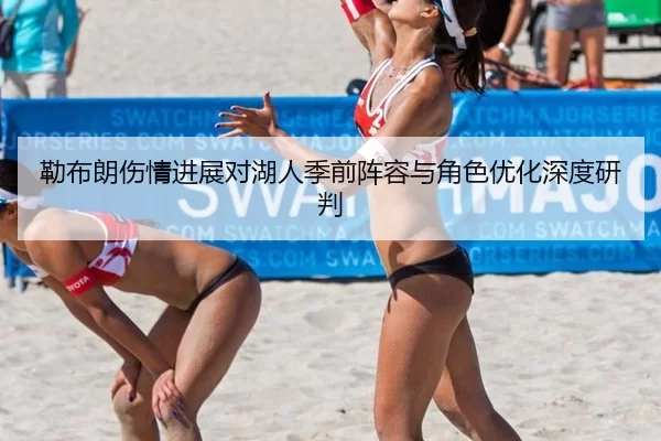 勒布朗伤情进展对湖人季前阵容与角色优化深度研判
