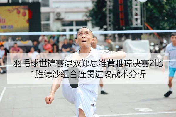 羽毛球世锦赛混双郑思维黄雅琼决赛2比1胜德沙组合连贯进攻战术分析